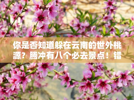你是否知道躲在云南的世外桃源？腾冲有八个必去景点！错过就亏大了？
