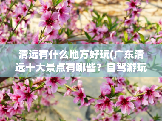 清远有什么地方好玩(广东清远十大景点有哪些？自驾游玩如何安排行程路线？)