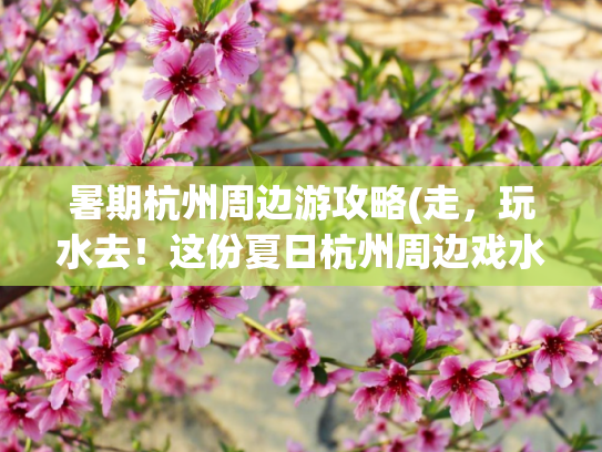 暑期杭州周边游攻略(走，玩水去！这份夏日杭州周边戏水清单请收藏)
